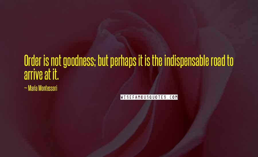 Maria Montessori Quotes: Order is not goodness; but perhaps it is the indispensable road to arrive at it.
