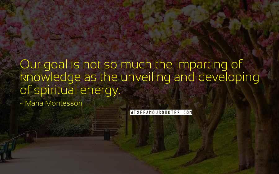 Maria Montessori Quotes: Our goal is not so much the imparting of knowledge as the unveiling and developing of spiritual energy.