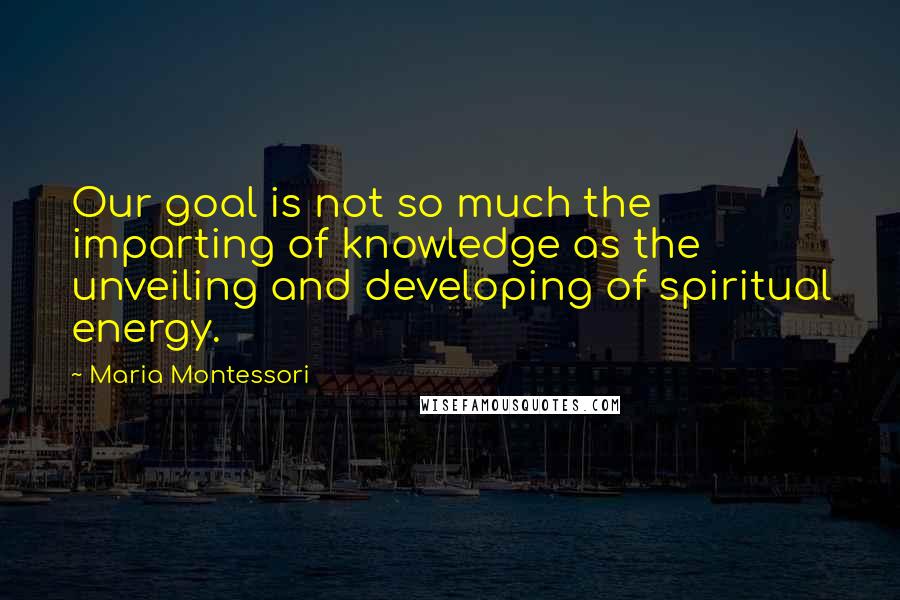 Maria Montessori Quotes: Our goal is not so much the imparting of knowledge as the unveiling and developing of spiritual energy.