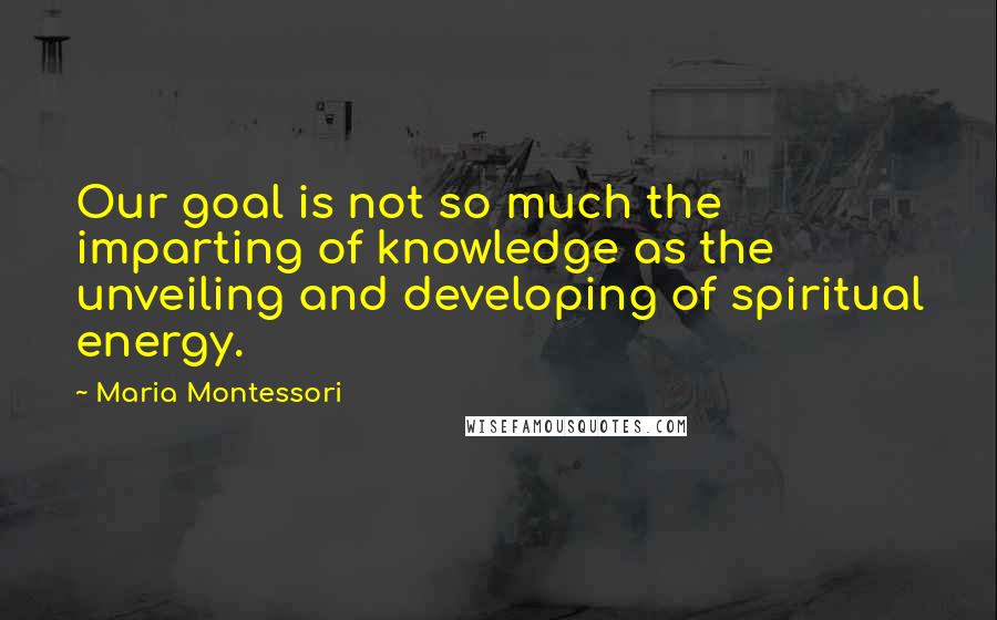 Maria Montessori Quotes: Our goal is not so much the imparting of knowledge as the unveiling and developing of spiritual energy.