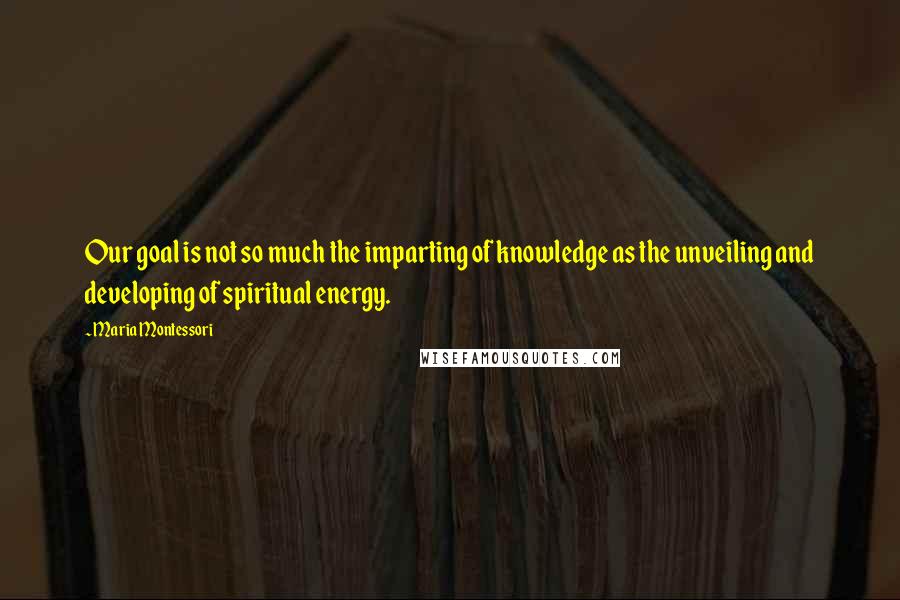 Maria Montessori Quotes: Our goal is not so much the imparting of knowledge as the unveiling and developing of spiritual energy.