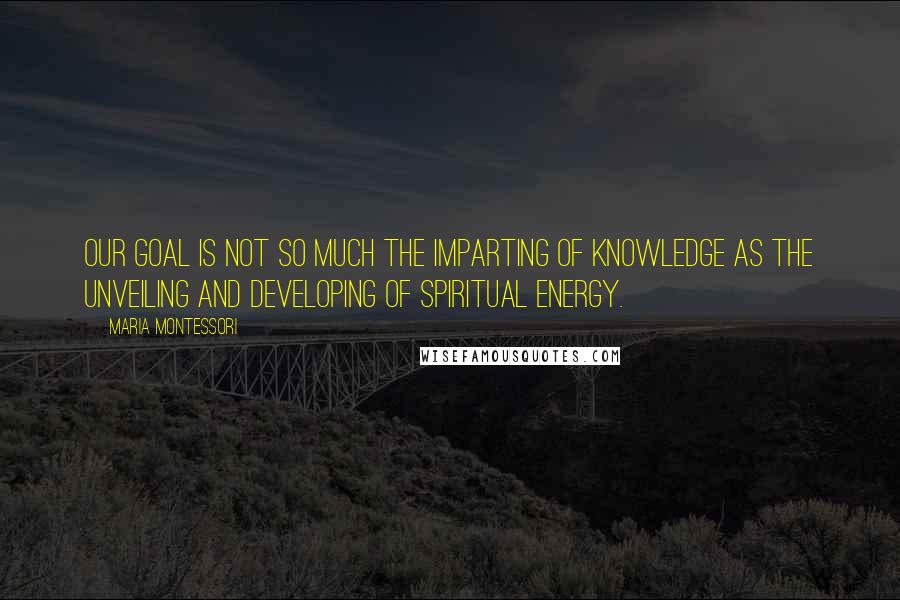 Maria Montessori Quotes: Our goal is not so much the imparting of knowledge as the unveiling and developing of spiritual energy.