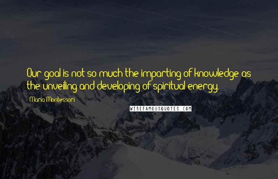 Maria Montessori Quotes: Our goal is not so much the imparting of knowledge as the unveiling and developing of spiritual energy.