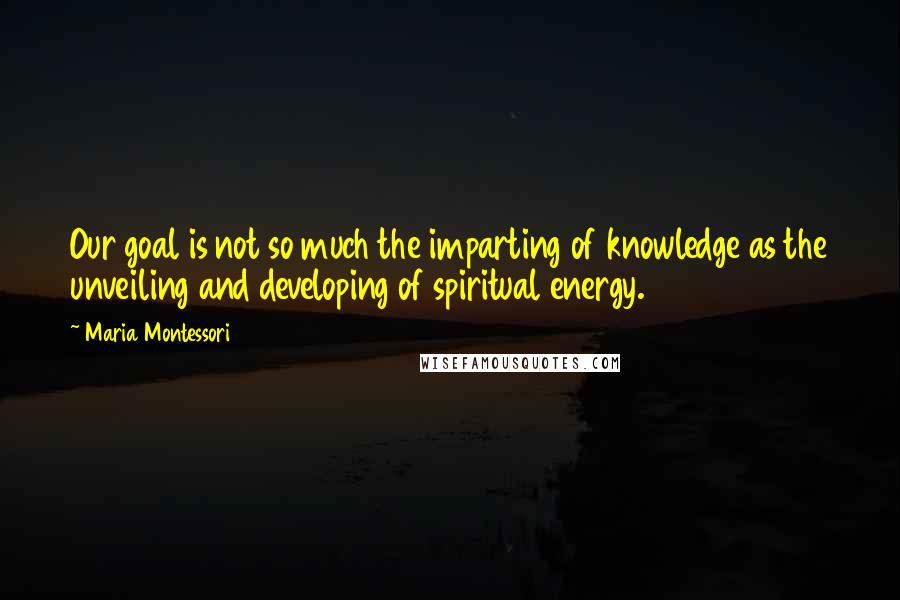 Maria Montessori Quotes: Our goal is not so much the imparting of knowledge as the unveiling and developing of spiritual energy.