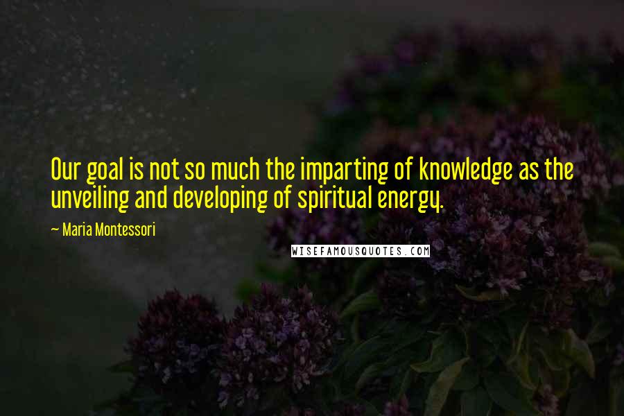 Maria Montessori Quotes: Our goal is not so much the imparting of knowledge as the unveiling and developing of spiritual energy.