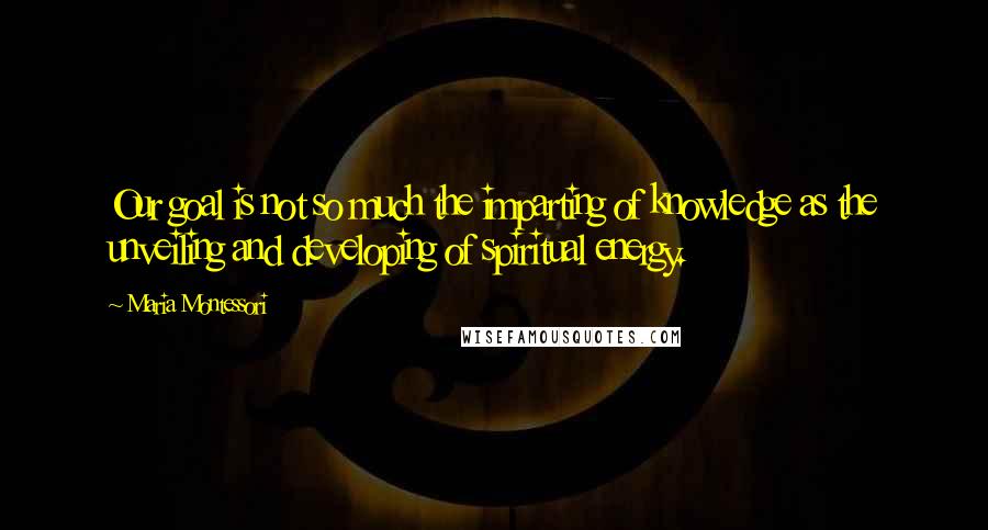 Maria Montessori Quotes: Our goal is not so much the imparting of knowledge as the unveiling and developing of spiritual energy.