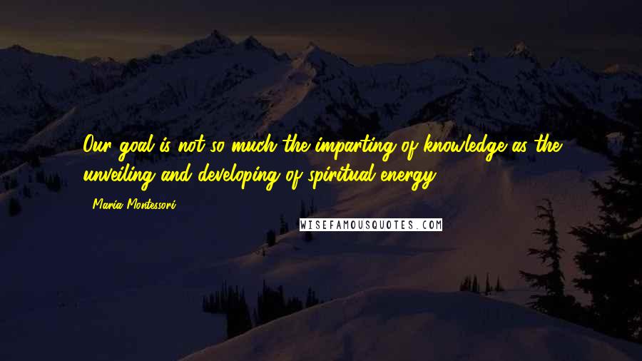 Maria Montessori Quotes: Our goal is not so much the imparting of knowledge as the unveiling and developing of spiritual energy.