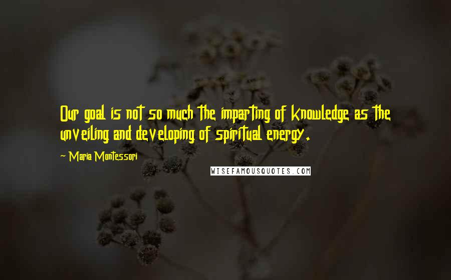 Maria Montessori Quotes: Our goal is not so much the imparting of knowledge as the unveiling and developing of spiritual energy.