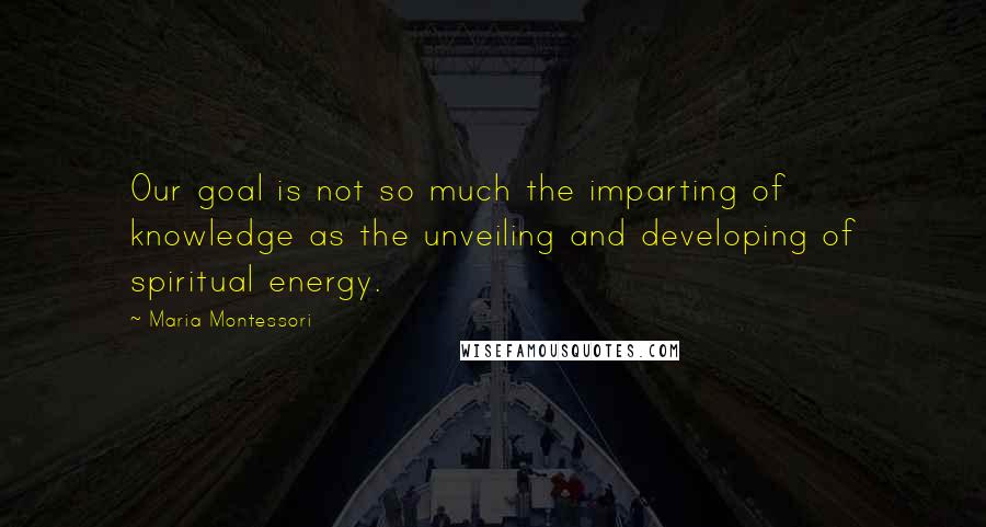Maria Montessori Quotes: Our goal is not so much the imparting of knowledge as the unveiling and developing of spiritual energy.