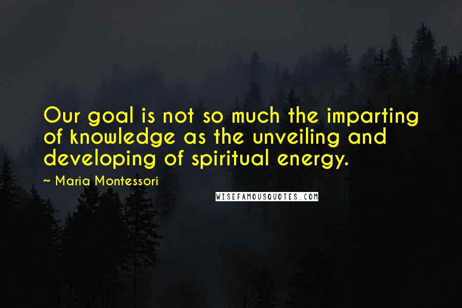 Maria Montessori Quotes: Our goal is not so much the imparting of knowledge as the unveiling and developing of spiritual energy.