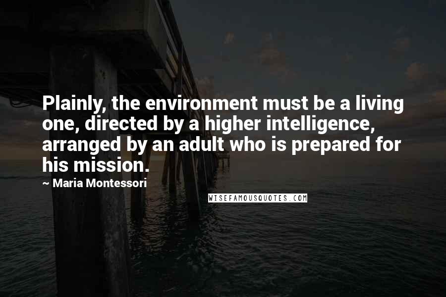 Maria Montessori Quotes: Plainly, the environment must be a living one, directed by a higher intelligence, arranged by an adult who is prepared for his mission.