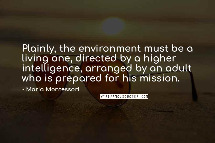 Maria Montessori Quotes: Plainly, the environment must be a living one, directed by a higher intelligence, arranged by an adult who is prepared for his mission.