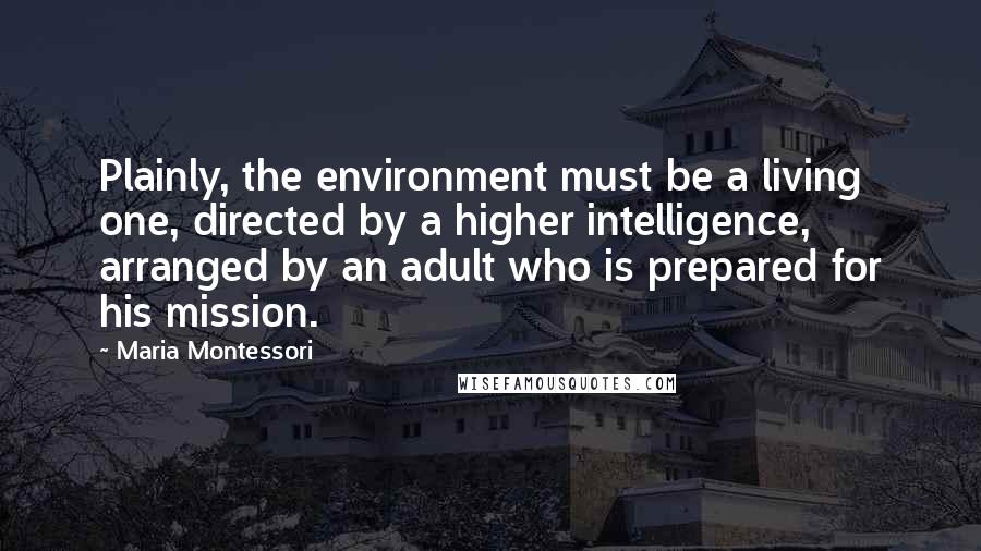 Maria Montessori Quotes: Plainly, the environment must be a living one, directed by a higher intelligence, arranged by an adult who is prepared for his mission.