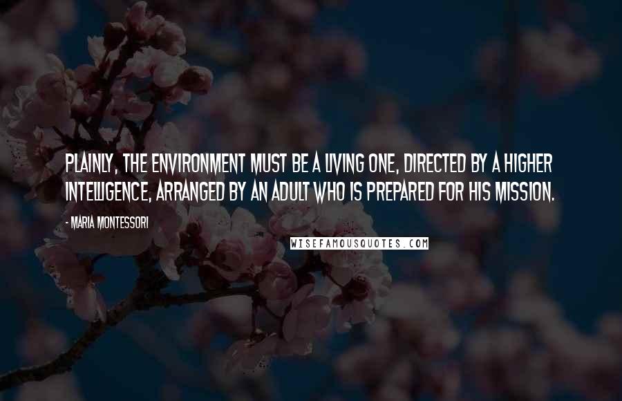 Maria Montessori Quotes: Plainly, the environment must be a living one, directed by a higher intelligence, arranged by an adult who is prepared for his mission.