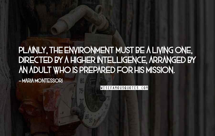 Maria Montessori Quotes: Plainly, the environment must be a living one, directed by a higher intelligence, arranged by an adult who is prepared for his mission.