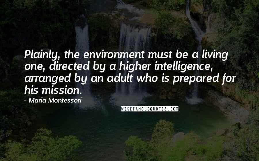 Maria Montessori Quotes: Plainly, the environment must be a living one, directed by a higher intelligence, arranged by an adult who is prepared for his mission.