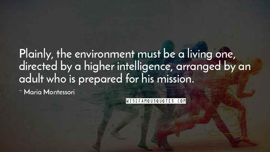 Maria Montessori Quotes: Plainly, the environment must be a living one, directed by a higher intelligence, arranged by an adult who is prepared for his mission.