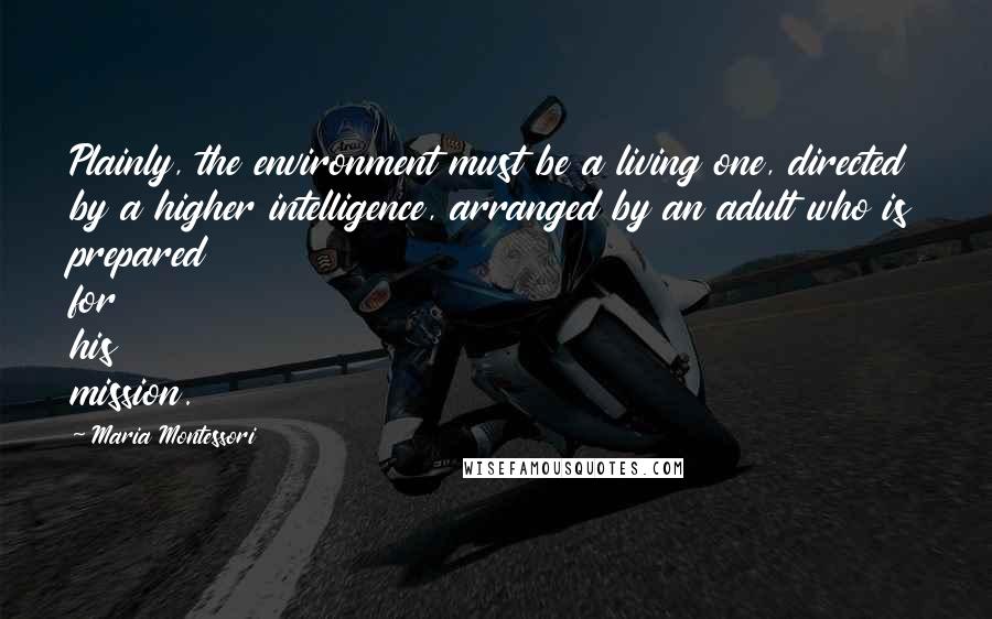Maria Montessori Quotes: Plainly, the environment must be a living one, directed by a higher intelligence, arranged by an adult who is prepared for his mission.