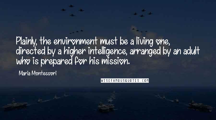 Maria Montessori Quotes: Plainly, the environment must be a living one, directed by a higher intelligence, arranged by an adult who is prepared for his mission.