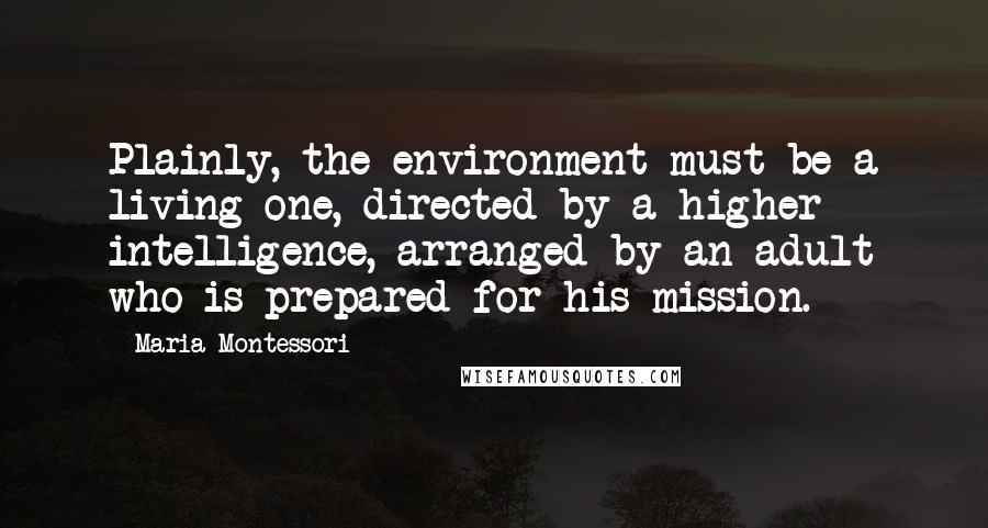 Maria Montessori Quotes: Plainly, the environment must be a living one, directed by a higher intelligence, arranged by an adult who is prepared for his mission.