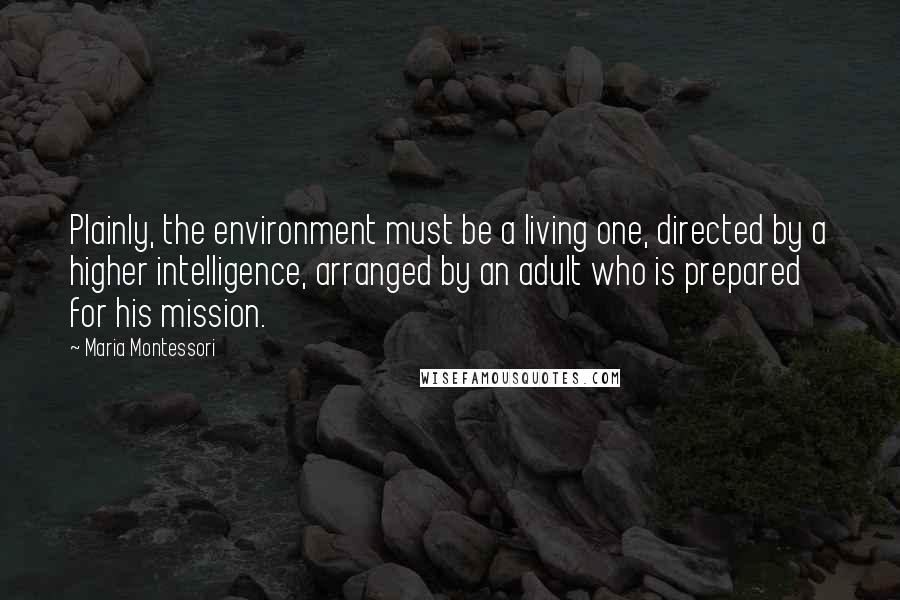 Maria Montessori Quotes: Plainly, the environment must be a living one, directed by a higher intelligence, arranged by an adult who is prepared for his mission.