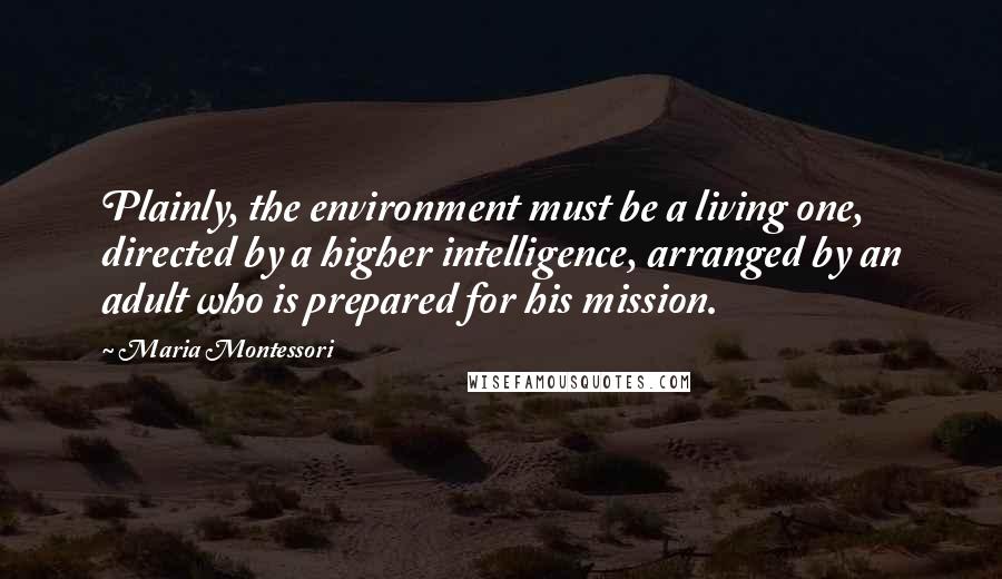 Maria Montessori Quotes: Plainly, the environment must be a living one, directed by a higher intelligence, arranged by an adult who is prepared for his mission.
