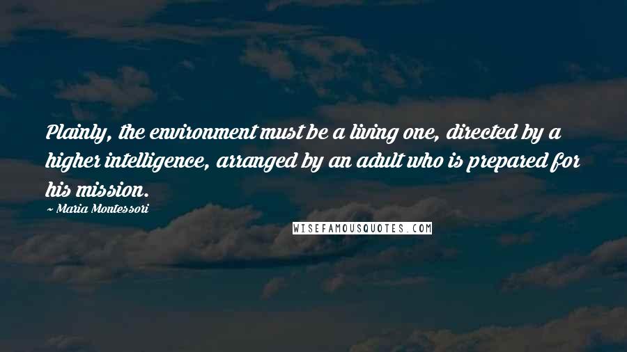 Maria Montessori Quotes: Plainly, the environment must be a living one, directed by a higher intelligence, arranged by an adult who is prepared for his mission.