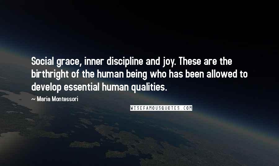 Maria Montessori Quotes: Social grace, inner discipline and joy. These are the birthright of the human being who has been allowed to develop essential human qualities.