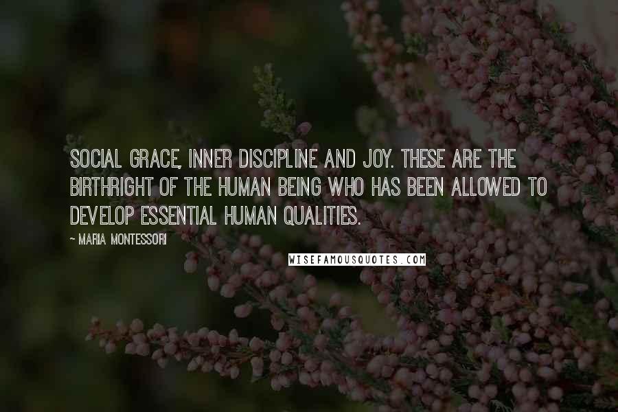Maria Montessori Quotes: Social grace, inner discipline and joy. These are the birthright of the human being who has been allowed to develop essential human qualities.