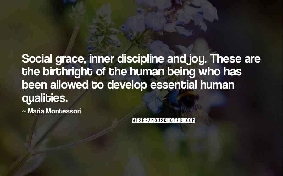 Maria Montessori Quotes: Social grace, inner discipline and joy. These are the birthright of the human being who has been allowed to develop essential human qualities.