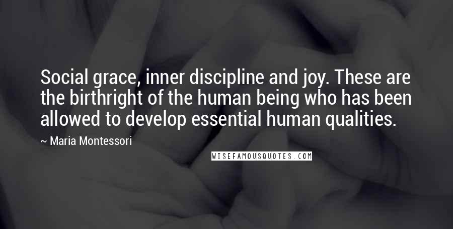 Maria Montessori Quotes: Social grace, inner discipline and joy. These are the birthright of the human being who has been allowed to develop essential human qualities.