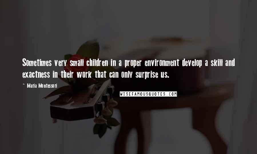 Maria Montessori Quotes: Sometimes very small children in a proper environment develop a skill and exactness in their work that can only surprise us.