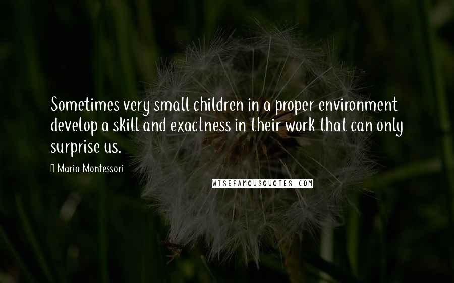 Maria Montessori Quotes: Sometimes very small children in a proper environment develop a skill and exactness in their work that can only surprise us.