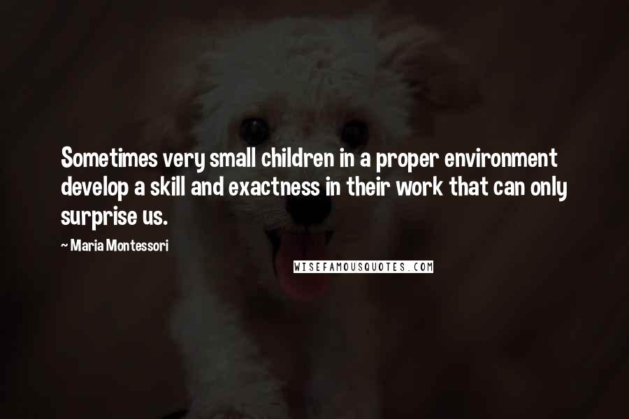 Maria Montessori Quotes: Sometimes very small children in a proper environment develop a skill and exactness in their work that can only surprise us.