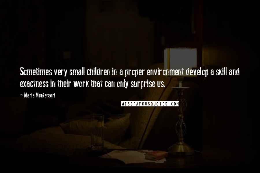 Maria Montessori Quotes: Sometimes very small children in a proper environment develop a skill and exactness in their work that can only surprise us.