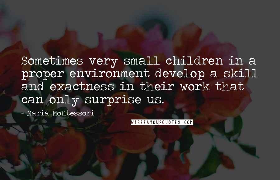 Maria Montessori Quotes: Sometimes very small children in a proper environment develop a skill and exactness in their work that can only surprise us.