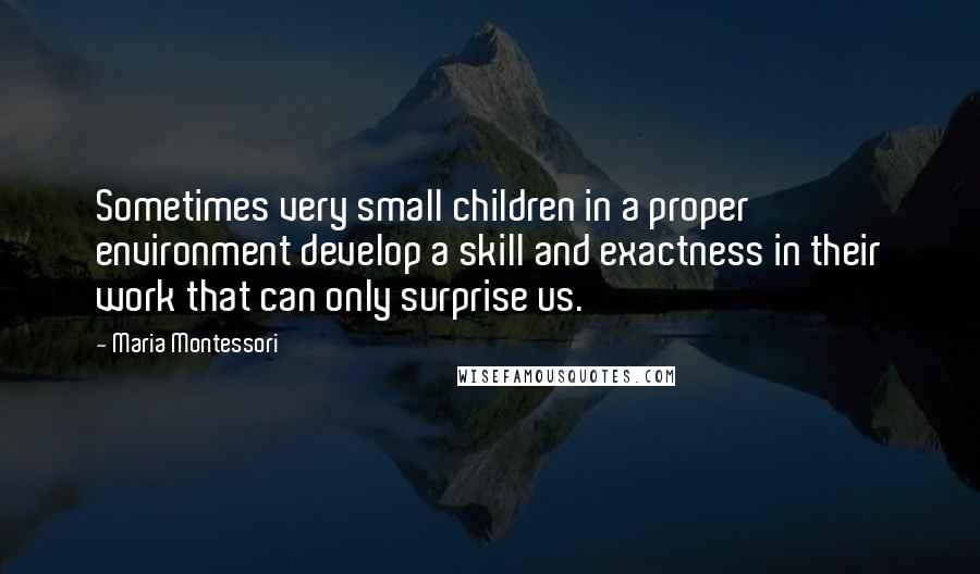 Maria Montessori Quotes: Sometimes very small children in a proper environment develop a skill and exactness in their work that can only surprise us.