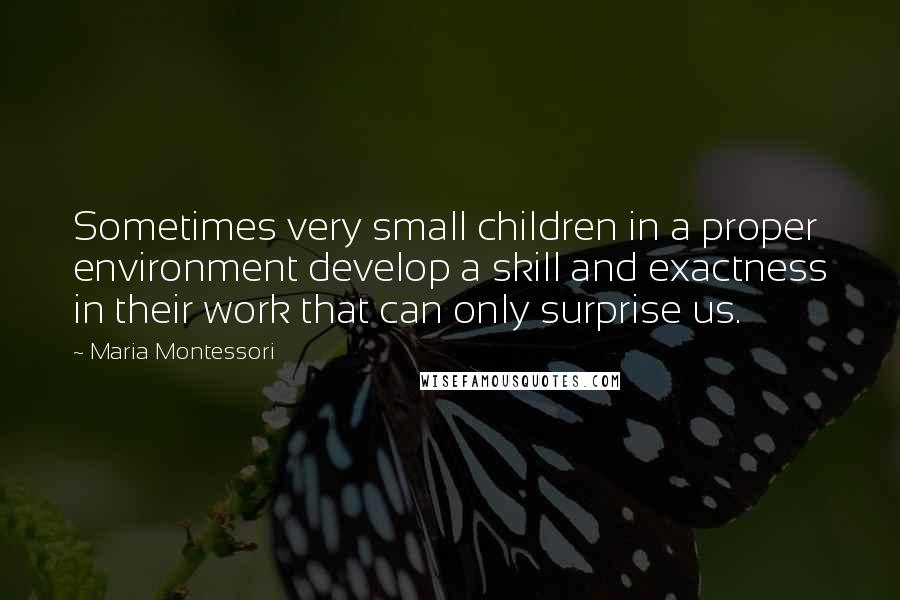 Maria Montessori Quotes: Sometimes very small children in a proper environment develop a skill and exactness in their work that can only surprise us.