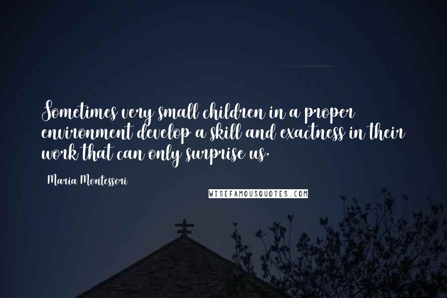 Maria Montessori Quotes: Sometimes very small children in a proper environment develop a skill and exactness in their work that can only surprise us.