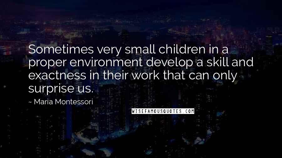 Maria Montessori Quotes: Sometimes very small children in a proper environment develop a skill and exactness in their work that can only surprise us.