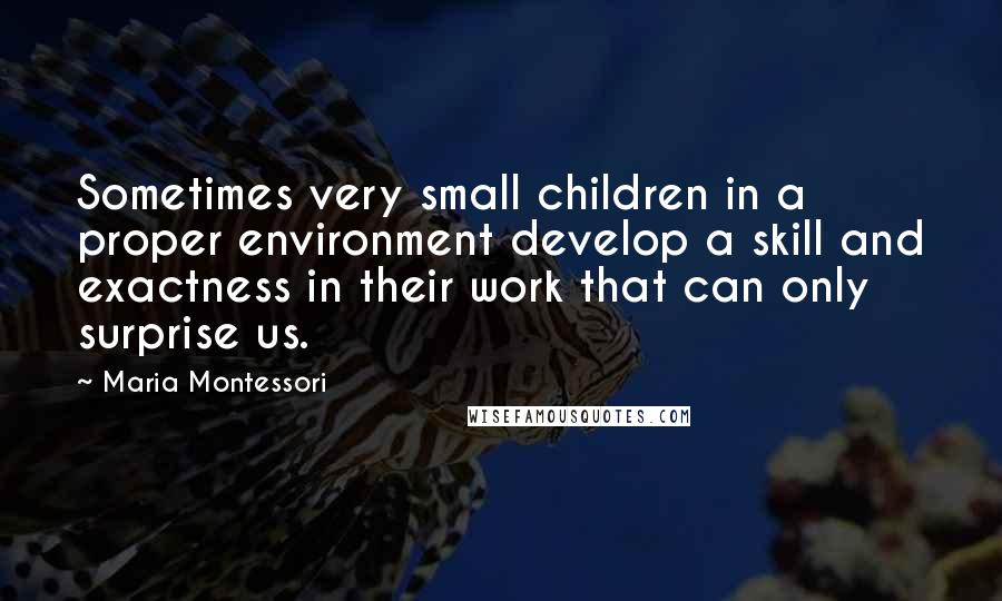 Maria Montessori Quotes: Sometimes very small children in a proper environment develop a skill and exactness in their work that can only surprise us.