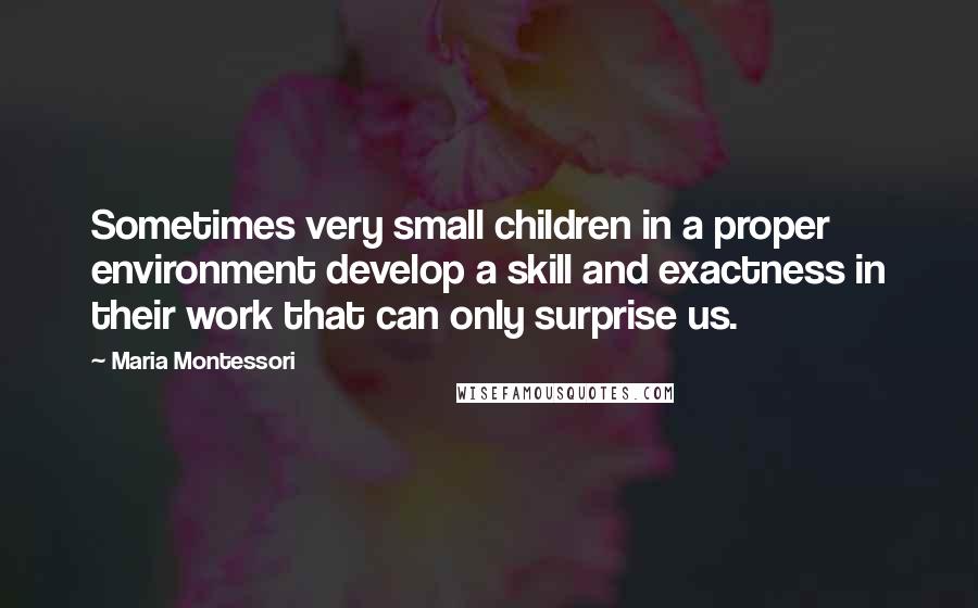 Maria Montessori Quotes: Sometimes very small children in a proper environment develop a skill and exactness in their work that can only surprise us.