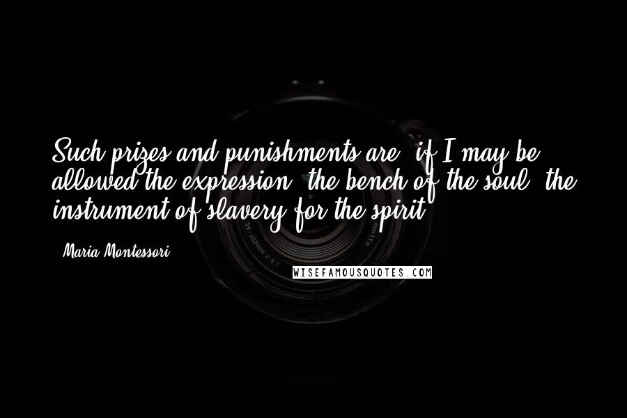 Maria Montessori Quotes: Such prizes and punishments are, if I may be allowed the expression, the bench of the soul, the instrument of slavery for the spirit.