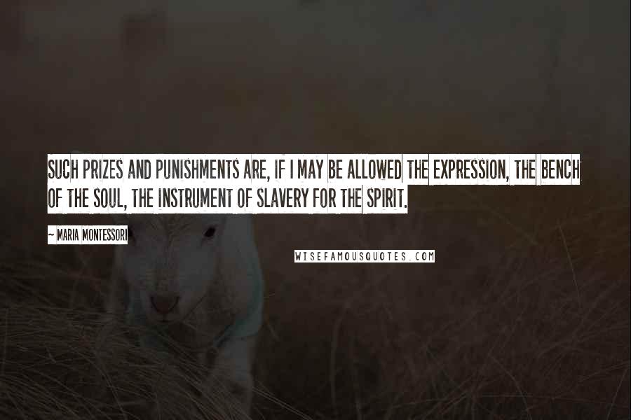 Maria Montessori Quotes: Such prizes and punishments are, if I may be allowed the expression, the bench of the soul, the instrument of slavery for the spirit.