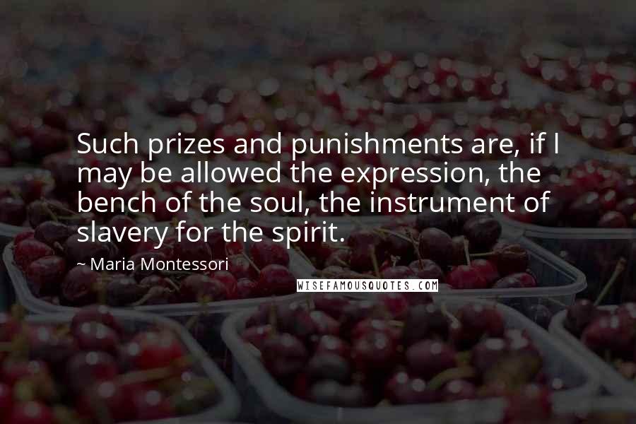 Maria Montessori Quotes: Such prizes and punishments are, if I may be allowed the expression, the bench of the soul, the instrument of slavery for the spirit.