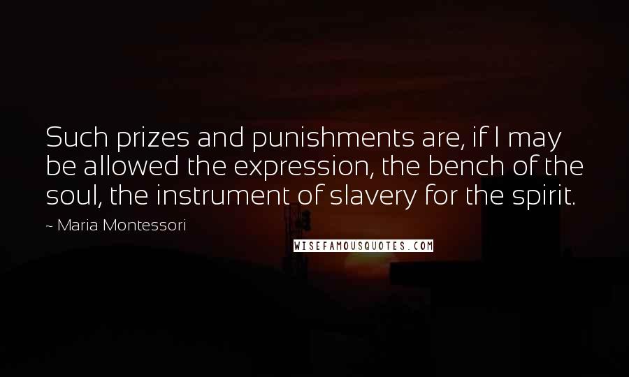 Maria Montessori Quotes: Such prizes and punishments are, if I may be allowed the expression, the bench of the soul, the instrument of slavery for the spirit.