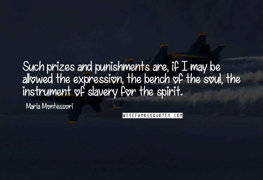 Maria Montessori Quotes: Such prizes and punishments are, if I may be allowed the expression, the bench of the soul, the instrument of slavery for the spirit.