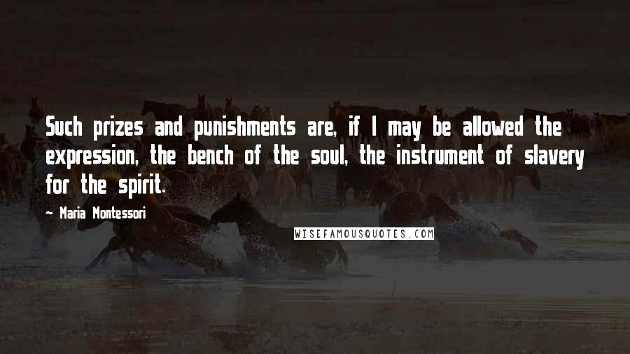 Maria Montessori Quotes: Such prizes and punishments are, if I may be allowed the expression, the bench of the soul, the instrument of slavery for the spirit.