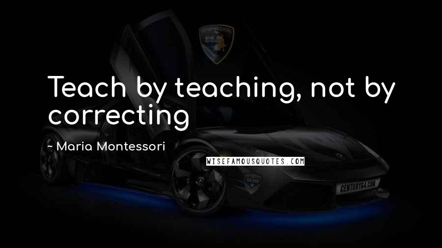 Maria Montessori Quotes: Teach by teaching, not by correcting