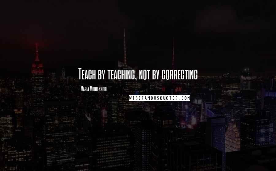 Maria Montessori Quotes: Teach by teaching, not by correcting